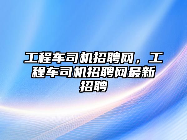 工程車司機招聘網，工程車司機招聘網最新招聘