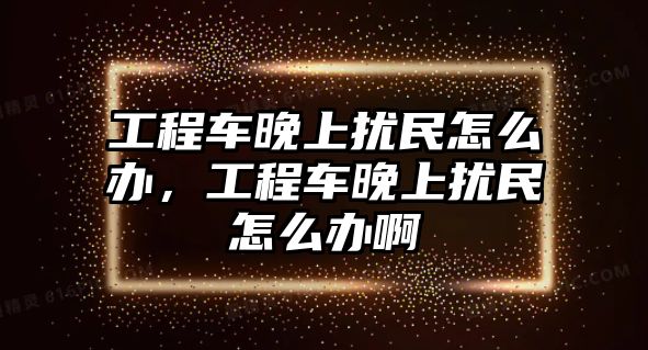 工程車晚上擾民怎么辦，工程車晚上擾民怎么辦啊