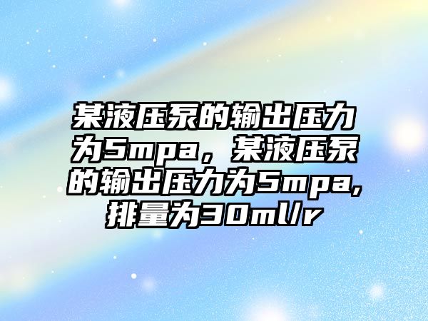 某液壓泵的輸出壓力為5mpa，某液壓泵的輸出壓力為5mpa,排量為30ml/r