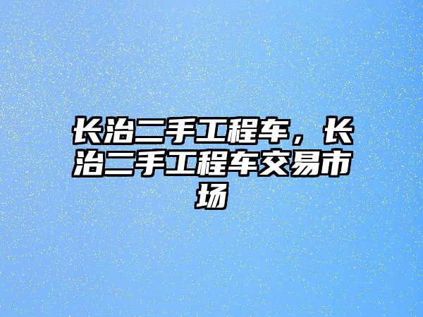 長治二手工程車，長治二手工程車交易市場