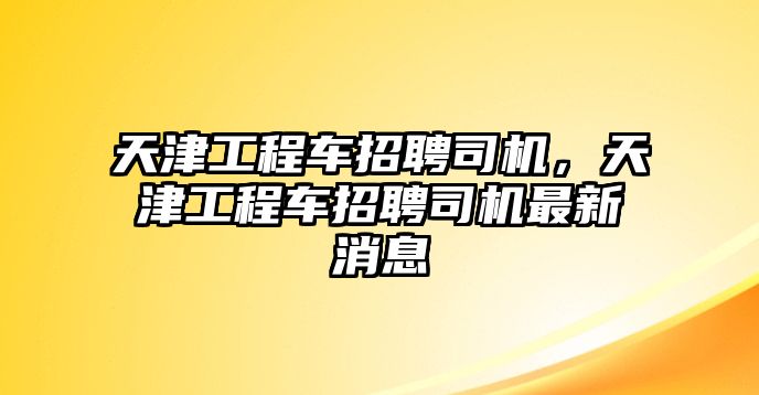 天津工程車招聘司機，天津工程車招聘司機最新消息