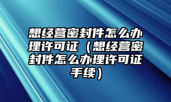 想經(jīng)營密封件怎么辦理許可證（想經(jīng)營密封件怎么辦理許可證手續(xù)）