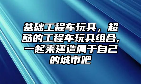 基礎(chǔ)工程車玩具，超酷的工程車玩具組合,一起來(lái)建造屬于自己的城市吧