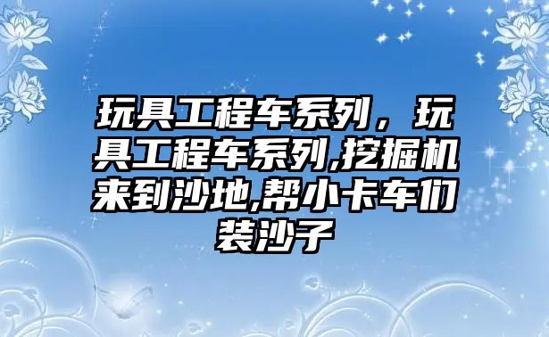 玩具工程車系列，玩具工程車系列,挖掘機來到沙地,幫小卡車們裝沙子