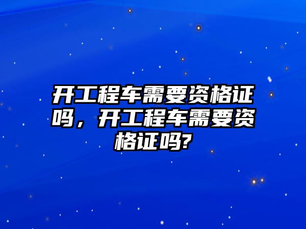 開工程車需要資格證嗎，開工程車需要資格證嗎?