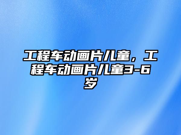 工程車動畫片兒童，工程車動畫片兒童3-6歲