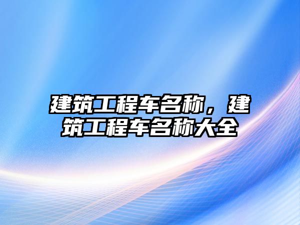 建筑工程車名稱，建筑工程車名稱大全