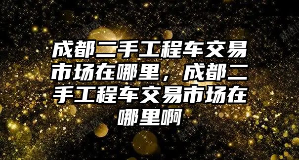 成都二手工程車交易市場在哪里，成都二手工程車交易市場在哪里啊