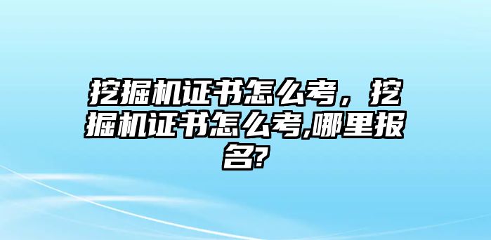 挖掘機證書怎么考，挖掘機證書怎么考,哪里報名?