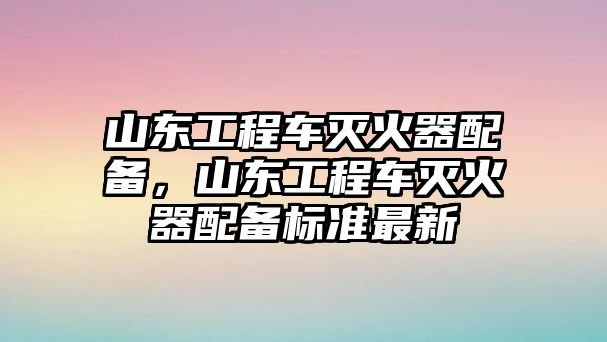 山東工程車(chē)滅火器配備，山東工程車(chē)滅火器配備標(biāo)準(zhǔn)最新