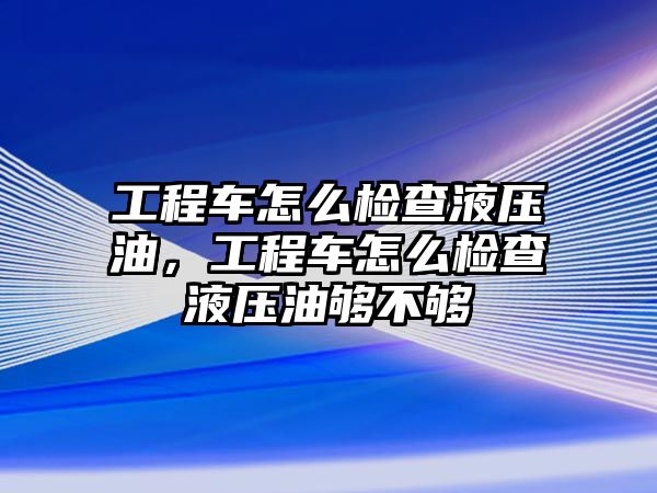 工程車怎么檢查液壓油，工程車怎么檢查液壓油夠不夠