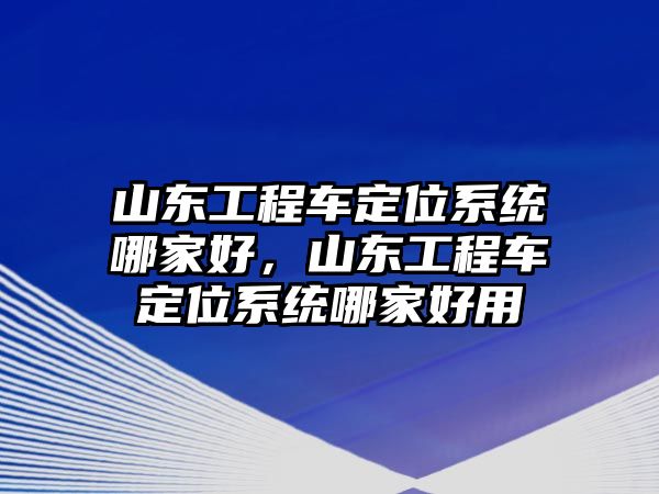 山東工程車定位系統(tǒng)哪家好，山東工程車定位系統(tǒng)哪家好用