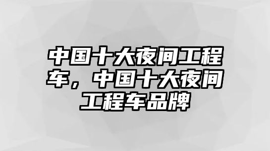 中國(guó)十大夜間工程車，中國(guó)十大夜間工程車品牌