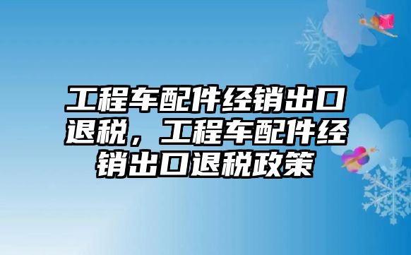 工程車配件經(jīng)銷出口退稅，工程車配件經(jīng)銷出口退稅政策