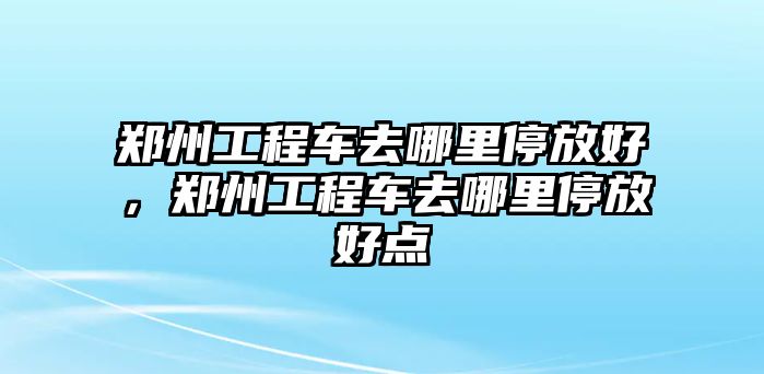 鄭州工程車去哪里停放好，鄭州工程車去哪里停放好點(diǎn)