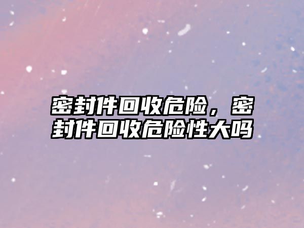 密封件回收危險，密封件回收危險性大嗎