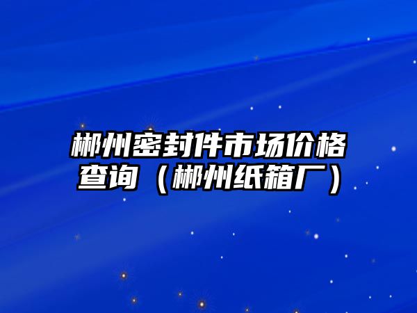 郴州密封件市場價格查詢（郴州紙箱廠）