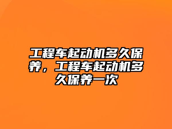 工程車起動機多久保養(yǎng)，工程車起動機多久保養(yǎng)一次