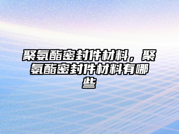 聚氨酯密封件材料，聚氨酯密封件材料有哪些