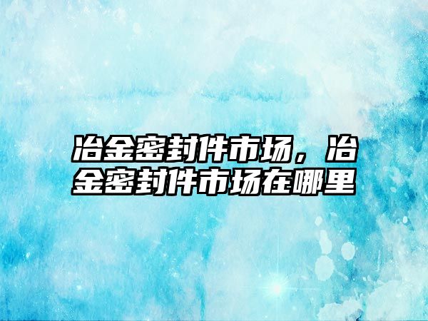 冶金密封件市場，冶金密封件市場在哪里