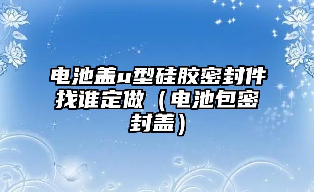 電池蓋u型硅膠密封件找誰定做（電池包密封蓋）