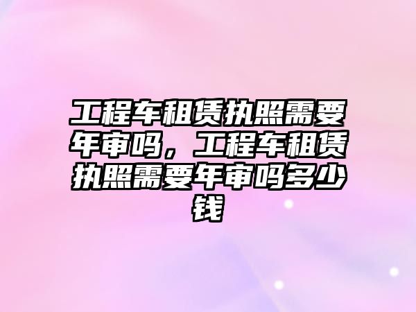 工程車租賃執(zhí)照需要年審嗎，工程車租賃執(zhí)照需要年審嗎多少錢