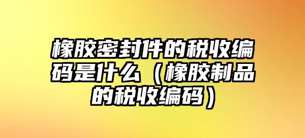 橡膠密封件的稅收編碼是什么（橡膠制品的稅收編碼）