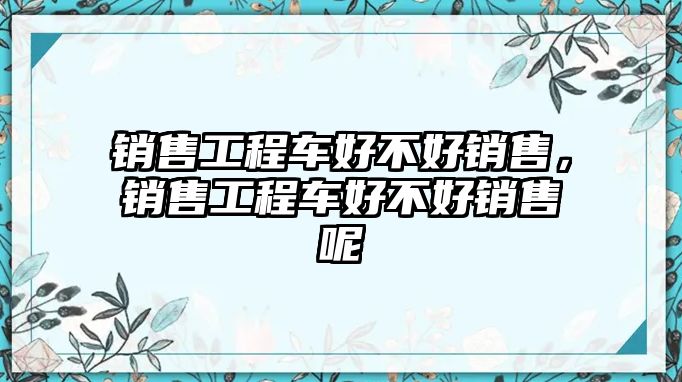 銷售工程車好不好銷售，銷售工程車好不好銷售呢