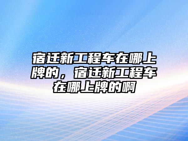 宿遷新工程車在哪上牌的，宿遷新工程車在哪上牌的啊