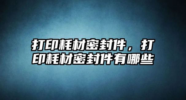 打印耗材密封件，打印耗材密封件有哪些