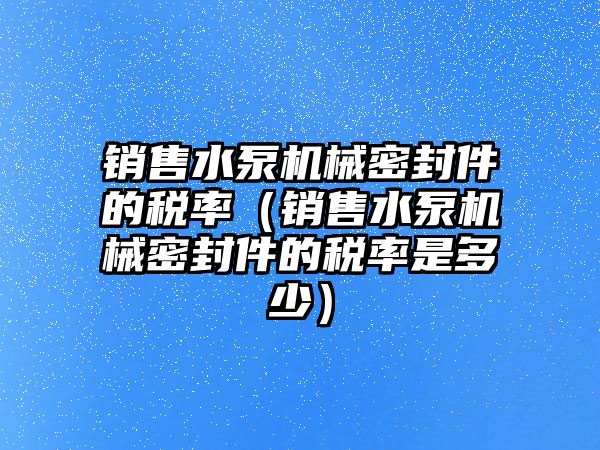 銷售水泵機械密封件的稅率（銷售水泵機械密封件的稅率是多少）