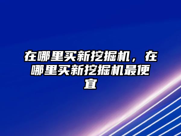 在哪里買新挖掘機，在哪里買新挖掘機最便宜